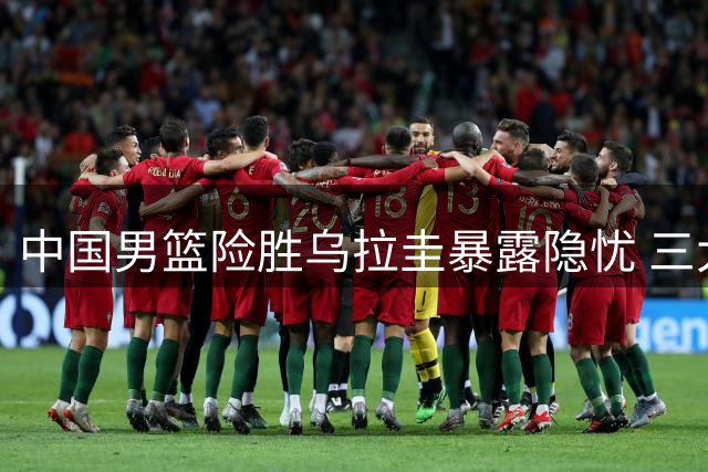 中国男篮险胜乌拉圭暴露隐忧 三大亮点难掩整体短板