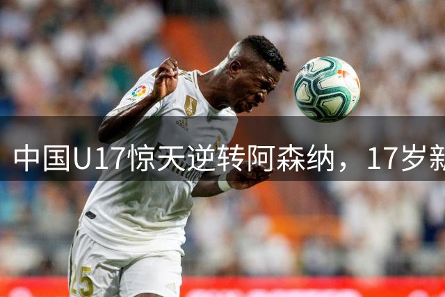 中国U17惊天逆转阿森纳，17岁新星赵松源双响引领未来曙光