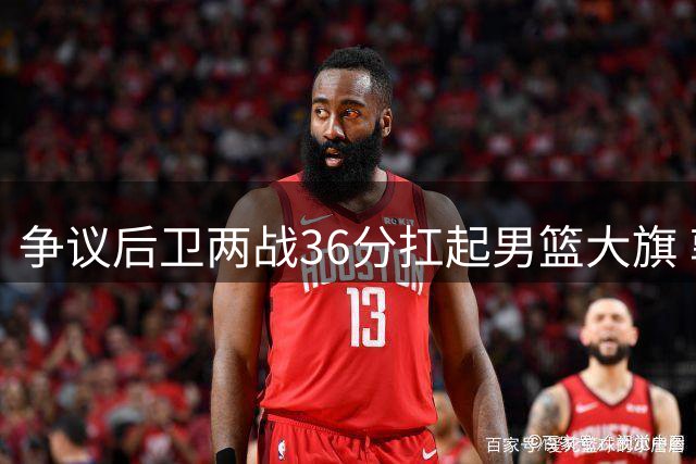 争议后卫两战36分扛起男篮大旗 郭士强慧眼识珠再造新核