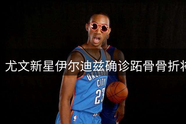 尤文新星伊尔迪兹确诊跖骨骨折将手术 预计休战三个月