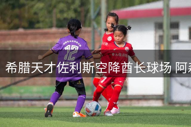希腊天才佐利斯空降酋长球场 阿森纳左路顽疾迎来破局关键