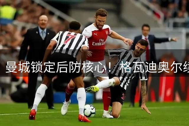 曼城锁定后防核心！格瓦迪奥尔续约至2031年 年薪获大幅提升
