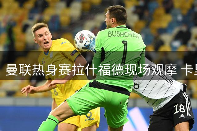 曼联热身赛拉什福德现场观摩 卡里克宣布其出战米兰