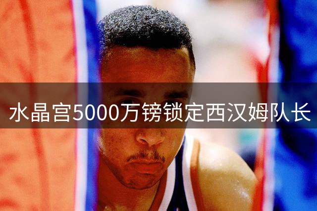 水晶宫5000万镑锁定西汉姆队长 欲签鲍文替代离队边锋