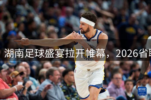 湖南足球盛宴拉开帷幕，2026省联赛赛程全线揭晓