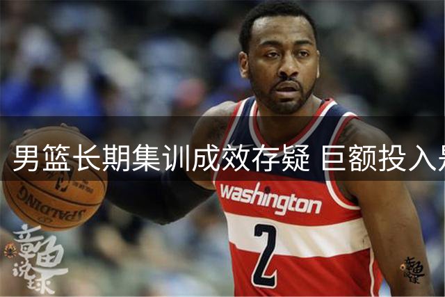 男篮长期集训成效存疑 巨额投入是否值得？