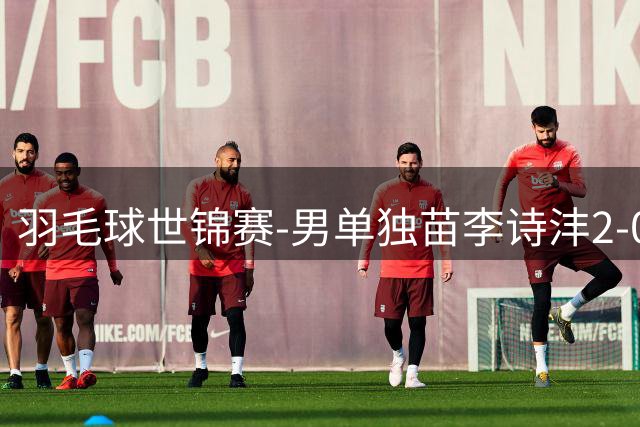 羽毛球世锦赛-男单独苗李诗沣2-0险胜晋级 王祉怡横扫过关