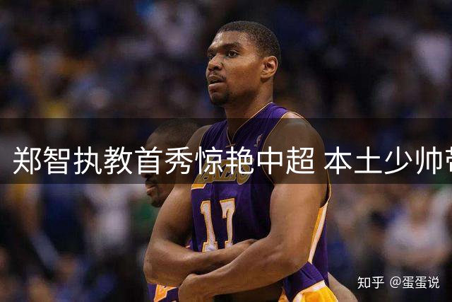 郑智执教首秀惊艳中超 本土少帅带队创下历史最佳战绩